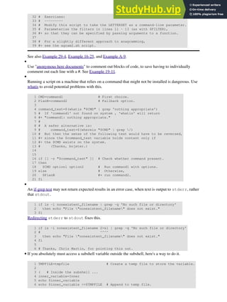 32 # Exercises:
33 # ---------
34 # Modify this script to take the LETTERSET as a command-line parameter.
35 # Parameterize the filters in lines 11 - 13 (as with $FILTER),
36 #+ so that they can be specified by passing arguments to a function.
37
38 # For a slightly different approach to anagramming,
39 #+ see the agram2.sh script.
See also Example 29-4, Example 16-25, and Example A-9.
Use "anonymous here documents" to comment out blocks of code, to save having to individually
comment out each line with a #. See Example 19-11.
•
Running a script on a machine that relies on a command that might not be installed is dangerous. Use
whatis to avoid potential problems with this.
1 CMD=command1 # First choice.
2 PlanB=command2 # Fallback option.
3
4 command_test=$(whatis "$CMD" | grep 'nothing appropriate')
5 # If 'command1' not found on system , 'whatis' will return
6 #+ "command1: nothing appropriate."
7 #
8 # A safer alternative is:
9 # command_test=$(whereis "$CMD" | grep /)
10 # But then the sense of the following test would have to be reversed,
11 #+ since the $command_test variable holds content only if
12 #+ the $CMD exists on the system.
13 # (Thanks, bojster.)
14
15
16 if [[ -z "$command_test" ]] # Check whether command present.
17 then
18 $CMD option1 option2 # Run command1 with options.
19 else # Otherwise,
20 $PlanB #+ run command2.
21 fi
•
An if-grep test may not return expected results in an error case, when text is output to stderr, rather
that stdout.
1 if ls -l nonexistent_filename | grep -q 'No such file or directory'
2 then echo "File "nonexistent_filename" does not exist."
3 fi
Redirecting stderr to stdout fixes this.
1 if ls -l nonexistent_filename 2>&1 | grep -q 'No such file or directory'
2 # ^^^^
3 then echo "File "nonexistent_filename" does not exist."
4 fi
5
6 # Thanks, Chris Martin, for pointing this out.
•
If you absolutely must access a subshell variable outside the subshell, here's a way to do it.
1 TMPFILE=tmpfile # Create a temp file to store the variable.
2
3 ( # Inside the subshell ...
4 inner_variable=Inner
5 echo $inner_variable
6 echo $inner_variable >>$TMPFILE # Append to temp file.
•
 