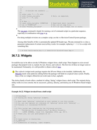 7 )
8
9 # Outside the subshell ...
10
11 echo; echo "-----"; echo
12 echo $inner_variable # Null, as expected.
13 echo "-----"; echo
14
15 # Now ...
16 read inner_variable <$TMPFILE # Read back shell variable.
17 rm -f "$TMPFILE" # Get rid of temp file.
18 echo "$inner_variable" # It's an ugly kludge, but it works.
The run-parts command is handy for running a set of command scripts in a particular sequence,
especially in combination with cron or at.
•
For doing multiple revisions on a complex script, use the rcs Revision Control System package.
Among other benefits of this is automatically updated ID header tags. The co command in rcs does a
parameter replacement of certain reserved key words, for example, replacing # $Id$ in a script with
something like:
1 # $Id: hello-world.sh,v 1.1 2004/10/16 02:43:05 bozo Exp $
•
36.7.2. Widgets
It would be nice to be able to invoke X-Windows widgets from a shell script. There happen to exist several
packages that purport to do so, namely Xscript, Xmenu, and widtools. The first two of these no longer seem to
be maintained. Fortunately, it is still possible to obtain widtools here.
The widtools (widget tools) package requires the XForms library to be installed. Additionally, the
Makefile needs some judicious editing before the package will build on a typical Linux system. Finally,
three of the six widgets offered do not work (and, in fact, segfault).
The dialog family of tools offers a method of calling "dialog" widgets from a shell script. The original dialog
utility works in a text console, but its successors, gdialog, Xdialog, and kdialog use X-Windows-based widget
sets.
Example 36-22. Widgets invoked from a shell script
1 #!/bin/bash
2 # dialog.sh: Using 'gdialog' widgets.
3
4 # Must have 'gdialog' installed on your system to run this script.
5 # Or, you can replace all instance of 'gdialog' below with 'kdialog' ...
6 # Version 1.1 (corrected 04/05/05)
7
8 # This script was inspired by the following article.
9 # "Scripting for X Productivity," by Marco Fioretti,
10 # LINUX JOURNAL, Issue 113, September 2003, pp. 86-9.
11 # Thank you, all you good people at LJ.
12
13
14 # Input error in dialog box.
15 E_INPUT=85
16 # Dimensions of display, input widgets.
 