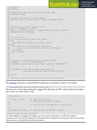 17 HEIGHT=50
18 WIDTH=60
19
20 # Output file name (constructed out of script name).
21 OUTFILE=$0.output
22
23 # Display this script in a text widget.
24 gdialog --title "Displaying: $0" --textbox $0 $HEIGHT $WIDTH
25
26
27
28 # Now, we'll try saving input in a file.
29 echo -n "VARIABLE=" > $OUTFILE
30 gdialog --title "User Input" --inputbox "Enter variable, please:" 
31 $HEIGHT $WIDTH 2>> $OUTFILE
32
33
34 if [ "$?" -eq 0 ]
35 # It's good practice to check exit status.
36 then
37 echo "Executed "dialog box" without errors."
38 else
39 echo "Error(s) in "dialog box" execution."
40 # Or, clicked on "Cancel", instead of "OK" button.
41 rm $OUTFILE
42 exit $E_INPUT
43 fi
44
45
46
47 # Now, we'll retrieve and display the saved variable.
48 . $OUTFILE # 'Source' the saved file.
49 echo "The variable input in the "input box" was: "$VARIABLE""
50
51
52 rm $OUTFILE # Clean up by removing the temp file.
53 # Some applications may need to retain this file.
54
55 exit $?
56
57 # Exercise: Rewrite this script using the 'zenity' widget set.
The xmessage command is a simple method of popping up a message/query window. For example:
1 xmessage Fatal error in script! -button exit
The latest entry in the widget sweepstakes is zenity. This utility pops up GTK+ dialog widgets-and-windows,
and it works very nicely within a script.
1 get_info ()
2 {
3 zenity --entry # Pops up query window . . .
4 #+ and prints user entry to stdout.
5
6 # Also try the --calendar and --scale options.
7 }
8
9 answer=$( get_info ) # Capture stdout in $answer variable.
10
11 echo "User entered: "$answer""
For other methods of scripting with widgets, try Tk or wish (Tcl derivatives), PerlTk (Perl with Tk
extensions), tksh (ksh with Tk extensions), XForms4Perl (Perl with XForms extensions), Gtk-Perl (Perl with
Gtk extensions), or PyQt (Python with Qt extensions).
 