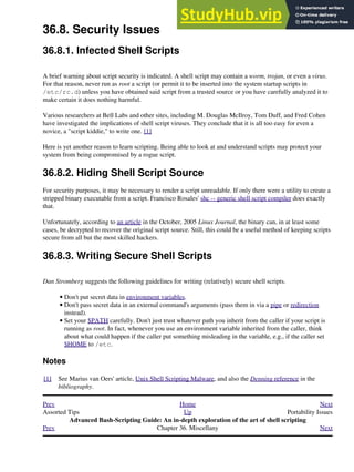 36.8. Security Issues
36.8.1. Infected Shell Scripts
A brief warning about script security is indicated. A shell script may contain a worm, trojan, or even a virus.
For that reason, never run as root a script (or permit it to be inserted into the system startup scripts in
/etc/rc.d) unless you have obtained said script from a trusted source or you have carefully analyzed it to
make certain it does nothing harmful.
Various researchers at Bell Labs and other sites, including M. Douglas McIlroy, Tom Duff, and Fred Cohen
have investigated the implications of shell script viruses. They conclude that it is all too easy for even a
novice, a "script kiddie," to write one. [1]
Here is yet another reason to learn scripting. Being able to look at and understand scripts may protect your
system from being compromised by a rogue script.
36.8.2. Hiding Shell Script Source
For security purposes, it may be necessary to render a script unreadable. If only there were a utility to create a
stripped binary executable from a script. Francisco Rosales' shc -- generic shell script compiler does exactly
that.
Unfortunately, according to an article in the October, 2005 Linux Journal, the binary can, in at least some
cases, be decrypted to recover the original script source. Still, this could be a useful method of keeping scripts
secure from all but the most skilled hackers.
36.8.3. Writing Secure Shell Scripts
Dan Stromberg suggests the following guidelines for writing (relatively) secure shell scripts.
Don't put secret data in environment variables.
•
Don't pass secret data in an external command's arguments (pass them in via a pipe or redirection
instead).
•
Set your $PATH carefully. Don't just trust whatever path you inherit from the caller if your script is
running as root. In fact, whenever you use an environment variable inherited from the caller, think
about what could happen if the caller put something misleading in the variable, e.g., if the caller set
$HOME to /etc.
•
Notes
[1] See Marius van Oers' article, Unix Shell Scripting Malware, and also the Denning reference in the
bibliography.
Prev Home Next
Assorted Tips Up Portability Issues
Advanced Bash-Scripting Guide: An in-depth exploration of the art of shell scripting
Prev Chapter 36. Miscellany Next
 