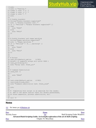 8 echo
9 echo -n "Testing "
10 sleep 1; echo -n ". "
11 sleep 1; echo -n ". "
12 sleep 1; echo ". "
13 echo
14
15 # Double brackets
16 String="Double brackets supported?"
17 echo -n "Double brackets test: "
18 if [[ "$String" = "Double brackets supported?" ]]
19 then
20 echo "PASS"
21 else
22 echo "FAIL"
23 fi
24
25
26 # Double brackets and regex matching
27 String="Regex matching supported?"
28 echo -n "Regex matching: "
29 if [[ "$String" =~ R.....matching* ]]
30 then
31 echo "PASS"
32 else
33 echo "FAIL"
34 fi
35
36
37 # Arrays
38 test_arr=$default_option # FAIL
39 Array=( If supports arrays will print PASS )
40 test_arr=${Array[5]}
41 echo "Array test: $test_arr"
42
43
44 # Command Substitution
45 csub_test ()
46 {
47 echo "PASS"
48 }
49
50 test_csub=$default_option # FAIL
51 test_csub=$(csub_test)
52 echo "Command substitution test: $test_csub"
53
54 echo
55
56 # Completing this script is an exercise for the reader.
57 # Add to the above similar tests for double parentheses,
58 #+ brace expansion, process substitution, etc.
59
60 exit $?
Notes
[1] Or, better yet, #!/bin/env sh.
Prev Home Next
Security Issues Up Shell Scripting Under Windows
Advanced Bash-Scripting Guide: An in-depth exploration of the art of shell scripting
Prev Chapter 36. Miscellany Next
 