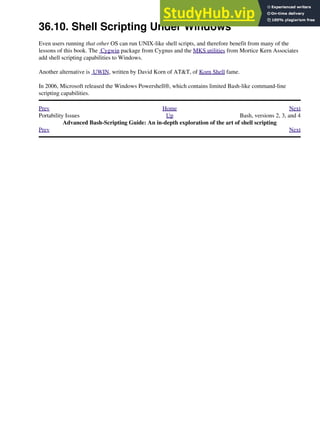36.10. Shell Scripting Under Windows
Even users running that other OS can run UNIX-like shell scripts, and therefore benefit from many of the
lessons of this book. The Cygwin package from Cygnus and the MKS utilities from Mortice Kern Associates
add shell scripting capabilities to Windows.
Another alternative is UWIN, written by David Korn of AT&T, of Korn Shell fame.
In 2006, Microsoft released the Windows Powershell®, which contains limited Bash-like command-line
scripting capabilities.
Prev Home Next
Portability Issues Up Bash, versions 2, 3, and 4
Advanced Bash-Scripting Guide: An in-depth exploration of the art of shell scripting
Prev Next
 