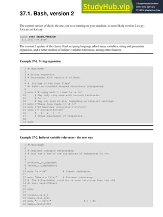 37.1. Bash, version 2
The current version of Bash, the one you have running on your machine, is most likely version 2.xx.yy,
3.xx.yy, or 4.xx.yy.
bash$ echo $BASH_VERSION
3.2.25(1)-release
The version 2 update of the classic Bash scripting language added array variables, string and parameter
expansion, and a better method of indirect variable references, among other features.
Example 37-1. String expansion
1 #!/bin/bash
2
3 # String expansion.
4 # Introduced with version 2 of Bash.
5
6 # Strings of the form $'xxx'
7 #+ have the standard escaped characters interpreted.
8
9 echo $'Ringing bell 3 times a a a'
10 # May only ring once with certain terminals.
11 # Or ...
12 # May not ring at all, depending on terminal settings.
13 echo $'Three form feeds f f f'
14 echo $'10 newlines nnnnnnnnnn'
15 echo $'102141163150'
16 # B a s h
17 # Octal equivalent of characters.
18
19 exit
Example 37-2. Indirect variable references - the new way
1 #!/bin/bash
2
3 # Indirect variable referencing.
4 # This has a few of the attributes of references in C++.
5
6
7 a=letter_of_alphabet
8 letter_of_alphabet=z
9
10 echo "a = $a" # Direct reference.
11
12 echo "Now a = ${!a}" # Indirect reference.
13 # The ${!variable} notation is more intuitive than the old
14 #+ eval var1=$$var2
15
16 echo
17
18 t=table_cell_3
19 table_cell_3=24
20 echo "t = ${!t}" # t = 24
21 table_cell_3=387
 