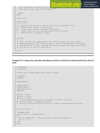 49 echo "These are located in bin # ${!Loc}."
50 echo "Their color code is "${!Ccode}"."
51
52 break
53 done
54
55 echo; echo
56
57 # Exercises:
58 # ---------
59 # 1) Rewrite this script to read its data from an external file.
60 # 2) Rewrite this script to use arrays,
61 #+ rather than indirect variable referencing.
62 # Which method is more straightforward and intuitive?
63 # Which method is easier to code?
64
65
66 # Notes:
67 # -----
68 # Shell scripts are inappropriate for anything except the most simple
69 #+ database applications, and even then it involves workarounds and kludges.
70 # Much better is to use a language with native support for data structures,
71 #+ such as C++ or Java (or even Perl).
72
73 exit 0
Example 37-4. Using arrays and other miscellaneous trickery to deal four random hands from a deck of
cards
1 #!/bin/bash
2 # cards.sh
3
4 # Deals four random hands from a deck of cards.
5
6 UNPICKED=0
7 PICKED=1
8
9 DUPE_CARD=99
10
11 LOWER_LIMIT=0
12 UPPER_LIMIT=51
13 CARDS_IN_SUIT=13
14 CARDS=52
15
16 declare -a Deck
17 declare -a Suits
18 declare -a Cards
19 # It would have been easier to implement and more intuitive
20 #+ with a single, 3-dimensional array.
21 # Perhaps a future version of Bash will support multidimensional arrays.
22
23
24 initialize_Deck ()
25 {
26 i=$LOWER_LIMIT
27 until [ "$i" -gt $UPPER_LIMIT ]
28 do
29 Deck[i]=$UNPICKED # Set each card of "Deck" as unpicked.
30 let "i += 1"
31 done
32 echo
33 }
 