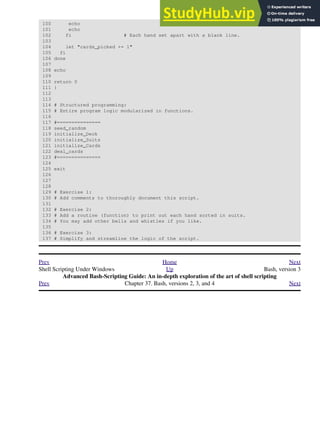 100 echo
101 echo
102 fi # Each hand set apart with a blank line.
103
104 let "cards_picked += 1"
105 fi
106 done
107
108 echo
109
110 return 0
111 }
112
113
114 # Structured programming:
115 # Entire program logic modularized in functions.
116
117 #===============
118 seed_random
119 initialize_Deck
120 initialize_Suits
121 initialize_Cards
122 deal_cards
123 #===============
124
125 exit
126
127
128
129 # Exercise 1:
130 # Add comments to thoroughly document this script.
131
132 # Exercise 2:
133 # Add a routine (function) to print out each hand sorted in suits.
134 # You may add other bells and whistles if you like.
135
136 # Exercise 3:
137 # Simplify and streamline the logic of the script.
Prev Home Next
Shell Scripting Under Windows Up Bash, version 3
Advanced Bash-Scripting Guide: An in-depth exploration of the art of shell scripting
Prev Chapter 37. Bash, versions 2, 3, and 4 Next
 