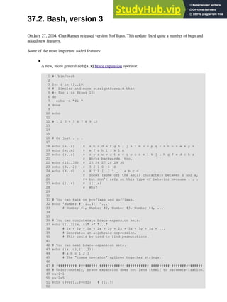 37.2. Bash, version 3
On July 27, 2004, Chet Ramey released version 3 of Bash. This update fixed quite a number of bugs and
added new features.
Some of the more important added features:
A new, more generalized {a..z} brace expansion operator.
1 #!/bin/bash
2
3 for i in {1..10}
4 # Simpler and more straightforward than
5 #+ for i in $(seq 10)
6 do
7 echo -n "$i "
8 done
9
10 echo
11
12 # 1 2 3 4 5 6 7 8 9 10
13
14
15
16 # Or just . . .
17
18 echo {a..z} # a b c d e f g h i j k l m n o p q r s t u v w x y z
19 echo {e..m} # e f g h i j k l m
20 echo {z..a} # z y x w v u t s r q p o n m l k j i h g f e d c b a
21 # Works backwards, too.
22 echo {25..30} # 25 26 27 28 29 30
23 echo {3..-2} # 3 2 1 0 -1 -2
24 echo {X..d} # X Y Z [ ] ^ _ ` a b c d
25 # Shows (some of) the ASCII characters between Z and a,
26 #+ but don't rely on this type of behavior because . . .
27 echo {]..a} # {]..a}
28 # Why?
29
30
31 # You can tack on prefixes and suffixes.
32 echo "Number #"{1..4}, "..."
33 # Number #1, Number #2, Number #3, Number #4, ...
34
35
36 # You can concatenate brace-expansion sets.
37 echo {1..3}{x..z}" +" "..."
38 # 1x + 1y + 1z + 2x + 2y + 2z + 3x + 3y + 3z + ...
39 # Generates an algebraic expression.
40 # This could be used to find permutations.
41
42 # You can nest brace-expansion sets.
43 echo {{a..c},{1..3}}
44 # a b c 1 2 3
45 # The "comma operator" splices together strings.
46
47 # ########## ######### ############ ########### ######### ###############
48 # Unfortunately, brace expansion does not lend itself to parameterization.
49 var1=1
50 var2=5
51 echo {$var1..$var2} # {1..5}
52
•
 
