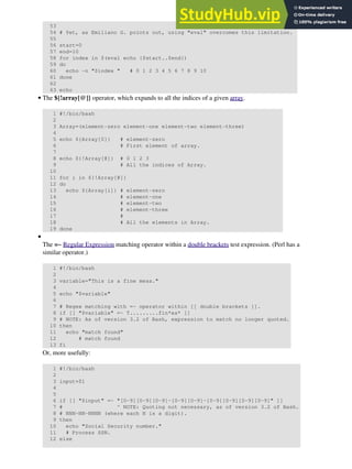 53
54 # Yet, as Emiliano G. points out, using "eval" overcomes this limitation.
55
56 start=0
57 end=10
58 for index in $(eval echo {$start..$end})
59 do
60 echo -n "$index " # 0 1 2 3 4 5 6 7 8 9 10
61 done
62
63 echo
The ${!array[@]} operator, which expands to all the indices of a given array.
1 #!/bin/bash
2
3 Array=(element-zero element-one element-two element-three)
4
5 echo ${Array[0]} # element-zero
6 # First element of array.
7
8 echo ${!Array[@]} # 0 1 2 3
9 # All the indices of Array.
10
11 for i in ${!Array[@]}
12 do
13 echo ${Array[i]} # element-zero
14 # element-one
15 # element-two
16 # element-three
17 #
18 # All the elements in Array.
19 done
•
The =~ Regular Expression matching operator within a double brackets test expression. (Perl has a
similar operator.)
1 #!/bin/bash
2
3 variable="This is a fine mess."
4
5 echo "$variable"
6
7 # Regex matching with =~ operator within [[ double brackets ]].
8 if [[ "$variable" =~ T.........fin*es* ]]
9 # NOTE: As of version 3.2 of Bash, expression to match no longer quoted.
10 then
11 echo "match found"
12 # match found
13 fi
Or, more usefully:
1 #!/bin/bash
2
3 input=$1
4
5
6 if [[ "$input" =~ "[0-9][0-9][0-9]-[0-9][0-9]-[0-9][0-9][0-9][0-9]" ]]
7 # ^ NOTE: Quoting not necessary, as of version 3.2 of Bash.
8 # NNN-NN-NNNN (where each N is a digit).
9 then
10 echo "Social Security number."
11 # Process SSN.
12 else
•
 