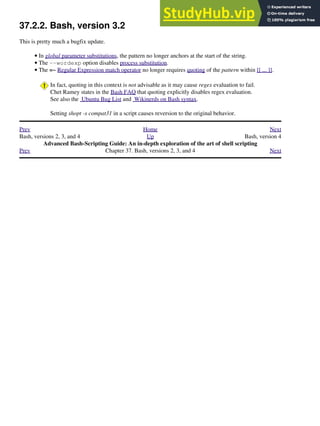37.2.2. Bash, version 3.2
This is pretty much a bugfix update.
In global parameter substitutions, the pattern no longer anchors at the start of the string.
•
The --wordexp option disables process substitution.
•
The =~ Regular Expression match operator no longer requires quoting of the pattern within [[ ... ]].
In fact, quoting in this context is not advisable as it may cause regex evaluation to fail.
Chet Ramey states in the Bash FAQ that quoting explicitly disables regex evaluation.
See also the Ubuntu Bug List and Wikinerds on Bash syntax.
Setting shopt -s compat31 in a script causes reversion to the original behavior.
•
Prev Home Next
Bash, versions 2, 3, and 4 Up Bash, version 4
Advanced Bash-Scripting Guide: An in-depth exploration of the art of shell scripting
Prev Chapter 37. Bash, versions 2, 3, and 4 Next
 