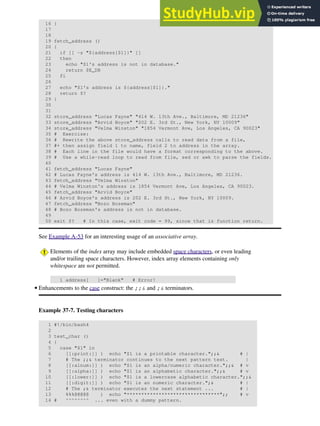 16 }
17
18
19 fetch_address ()
20 {
21 if [[ -z "${address[$1]}" ]]
22 then
23 echo "$1's address is not in database."
24 return $E_DB
25 fi
26
27 echo "$1's address is ${address[$1]}."
28 return $?
29 }
30
31
32 store_address "Lucas Fayne" "414 W. 13th Ave., Baltimore, MD 21236"
33 store_address "Arvid Boyce" "202 E. 3rd St., New York, NY 10009"
34 store_address "Velma Winston" "1854 Vermont Ave, Los Angeles, CA 90023"
35 # Exercise:
36 # Rewrite the above store_address calls to read data from a file,
37 #+ then assign field 1 to name, field 2 to address in the array.
38 # Each line in the file would have a format corresponding to the above.
39 # Use a while-read loop to read from file, sed or awk to parse the fields.
40
41 fetch_address "Lucas Fayne"
42 # Lucas Fayne's address is 414 W. 13th Ave., Baltimore, MD 21236.
43 fetch_address "Velma Winston"
44 # Velma Winston's address is 1854 Vermont Ave, Los Angeles, CA 90023.
45 fetch_address "Arvid Boyce"
46 # Arvid Boyce's address is 202 E. 3rd St., New York, NY 10009.
47 fetch_address "Bozo Bozeman"
48 # Bozo Bozeman's address is not in database.
49
50 exit $? # In this case, exit code = 99, since that is function return.
See Example A-53 for an interesting usage of an associative array.
Elements of the index array may include embedded space characters, or even leading
and/or trailing space characters. However, index array elements containing only
whitespace are not permitted.
1 address[ ]="Blank" # Error!
Enhancements to the case construct: the ;;& and ;& terminators.
Example 37-7. Testing characters
1 #!/bin/bash4
2
3 test_char ()
4 {
5 case "$1" in
6 [[:print:]] ) echo "$1 is a printable character.";;& # |
7 # The ;;& terminator continues to the next pattern test. |
8 [[:alnum:]] ) echo "$1 is an alpha/numeric character.";;& # v
9 [[:alpha:]] ) echo "$1 is an alphabetic character.";;& # v
10 [[:lower:]] ) echo "$1 is a lowercase alphabetic character.";;&
11 [[:digit:]] ) echo "$1 is an numeric character.";& # |
12 # The ;& terminator executes the next statement ... # |
13 %%%@@@@@ ) echo "********************************";; # v
14 # ^^^^^^^^ ... even with a dummy pattern.
•
 