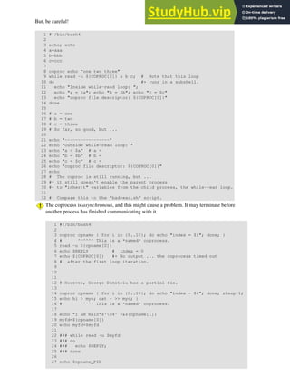 But, be careful!
1 #!/bin/bash4
2
3 echo; echo
4 a=aaa
5 b=bbb
6 c=ccc
7
8 coproc echo "one two three"
9 while read -u ${COPROC[0]} a b c; # Note that this loop
10 do #+ runs in a subshell.
11 echo "Inside while-read loop: ";
12 echo "a = $a"; echo "b = $b"; echo "c = $c"
13 echo "coproc file descriptor: ${COPROC[0]}"
14 done
15
16 # a = one
17 # b = two
18 # c = three
19 # So far, so good, but ...
20
21 echo "-----------------"
22 echo "Outside while-read loop: "
23 echo "a = $a" # a =
24 echo "b = $b" # b =
25 echo "c = $c" # c =
26 echo "coproc file descriptor: ${COPROC[0]}"
27 echo
28 # The coproc is still running, but ...
29 #+ it still doesn't enable the parent process
30 #+ to "inherit" variables from the child process, the while-read loop.
31
32 # Compare this to the "badread.sh" script.
The coprocess is asynchronous, and this might cause a problem. It may terminate before
another process has finished communicating with it.
1 #!/bin/bash4
2
3 coproc cpname { for i in {0..10}; do echo "index = $i"; done; }
4 # ^^^^^^ This is a *named* coprocess.
5 read -u ${cpname[0]}
6 echo $REPLY # index = 0
7 echo ${COPROC[0]} #+ No output ... the coprocess timed out
8 # after the first loop iteration.
9
10
11
12 # However, George Dimitriu has a partial fix.
13
14 coproc cpname { for i in {0..10}; do echo "index = $i"; done; sleep 1;
15 echo hi > myo; cat - >> myo; }
16 # ^^^^^ This is a *named* coprocess.
17
18 echo "I am main"$'04' >&${cpname[1]}
19 myfd=${cpname[0]}
20 echo myfd=$myfd
21
22 ### while read -u $myfd
23 ### do
24 ### echo $REPLY;
25 ### done
26
27 echo $cpname_PID
 