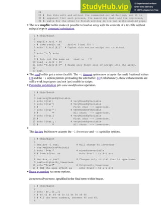 28
29 # Run this with and without the commented-out while-loop, and it is
30 #+ apparent that each process, the executing shell and the coprocess,
31 #+ waits for the other to finish writing in its own write-enabled pipe.
The new mapfile builtin makes it possible to load an array with the contents of a text file without
using a loop or command substitution.
1 #!/bin/bash4
2
3 mapfile Arr1 < $0
4 # Same result as Arr1=( $(cat $0) )
5 echo "${Arr1[@]}" # Copies this entire script out to stdout.
6
7 echo "--"; echo
8
9 # But, not the same as read -a !!!
10 read -a Arr2 < $0
11 echo "${Arr2[@]}" # Reads only first line of script into the array.
12
13 exit
•
The read builtin got a minor facelift. The -t timeout option now accepts (decimal) fractional values
[3] and the -i option permits preloading the edit buffer. [4] Unfortunately, these enhancements are
still a work in progress and not (yet) usable in scripts.
•
Parameter substitution gets case-modification operators.
1 #!/bin/bash4
2
3 var=veryMixedUpVariable
4 echo ${var} # veryMixedUpVariable
5 echo ${var^} # VeryMixedUpVariable
6 # * First char --> uppercase.
7 echo ${var^^} # VERYMIXEDUPVARIABLE
8 # ** All chars --> uppercase.
9 echo ${var,} # veryMixedUpVariable
10 # * First char --> lowercase.
11 echo ${var,,} # verymixedupvariable
12 # ** All chars --> lowercase.
•
The declare builtin now accepts the -l lowercase and -c capitalize options.
1 #!/bin/bash4
2
3 declare -l var1 # Will change to lowercase
4 var1=MixedCaseVARIABLE
5 echo "$var1" # mixedcasevariable
6 # Same effect as echo $var1 | tr A-Z a-z
7
8 declare -c var2 # Changes only initial char to uppercase.
9 var2=originally_lowercase
10 echo "$var2" # Originally_lowercase
11 # NOT the same effect as echo $var2 | tr a-z A-Z
•
Brace expansion has more options.
Increment/decrement, specified in the final term within braces.
1 #!/bin/bash4
2
3 echo {40..60..2}
4 # 40 42 44 46 48 50 52 54 56 58 60
5 # All the even numbers, between 40 and 60.
6
•
 