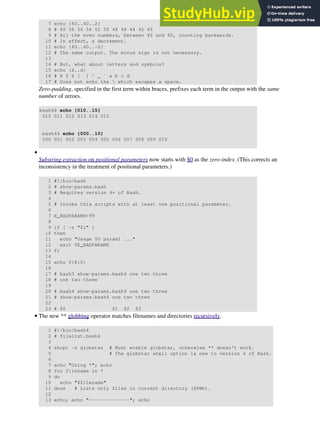7 echo {60..40..2}
8 # 60 58 56 54 52 50 48 46 44 42 40
9 # All the even numbers, between 40 and 60, counting backwards.
10 # In effect, a decrement.
11 echo {60..40..-2}
12 # The same output. The minus sign is not necessary.
13
14 # But, what about letters and symbols?
15 echo {X..d}
16 # X Y Z [ ] ^ _ ` a b c d
17 # Does not echo the  which escapes a space.
Zero-padding, specified in the first term within braces, prefixes each term in the output with the same
number of zeroes.
bash4$ echo {010..15}
010 011 012 013 014 015
bash4$ echo {000..10}
000 001 002 003 004 005 006 007 008 009 010
Substring extraction on positional parameters now starts with $0 as the zero-index. (This corrects an
inconsistency in the treatment of positional parameters.)
1 #!/bin/bash
2 # show-params.bash
3 # Requires version 4+ of Bash.
4
5 # Invoke this scripts with at least one positional parameter.
6
7 E_BADPARAMS=99
8
9 if [ -z "$1" ]
10 then
11 echo "Usage $0 param1 ..."
12 exit $E_BADPARAMS
13 fi
14
15 echo ${@:0}
16
17 # bash3 show-params.bash4 one two three
18 # one two three
19
20 # bash4 show-params.bash4 one two three
21 # show-params.bash4 one two three
22
23 # $0 $1 $2 $3
•
The new ** globbing operator matches filenames and directories recursively.
1 #!/bin/bash4
2 # filelist.bash4
3
4 shopt -s globstar # Must enable globstar, otherwise ** doesn't work.
5 # The globstar shell option is new to version 4 of Bash.
6
7 echo "Using *"; echo
8 for filename in *
9 do
10 echo "$filename"
11 done # Lists only files in current directory ($PWD).
12
13 echo; echo "--------------"; echo
•
 