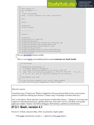 14
15 echo "Using **"
16 for filename in **
17 do
18 echo "$filename"
19 done # Lists complete file tree, recursively.
20
21 exit
22
23 Using *
24
25 allmyfiles
26 filelist.bash4
27
28 --------------
29
30 Using **
31
32 allmyfiles
33 allmyfiles/file.index.txt
34 allmyfiles/my_music
35 allmyfiles/my_music/me-singing-60s-folksongs.ogg
36 allmyfiles/my_music/me-singing-opera.ogg
37 allmyfiles/my_music/piano-lesson.1.ogg
38 allmyfiles/my_pictures
39 allmyfiles/my_pictures/at-beach-with-Jade.png
40 allmyfiles/my_pictures/picnic-with-Melissa.png
41 filelist.bash4
The new $BASHPID internal variable.
•
There is a new builtin error-handling function named command_not_found_handle.
1 #!/bin/bash4
2
3 command_not_found_handle ()
4 { # Accepts implicit parameters.
5 echo "The following command is not valid: ""$1"""
6 echo "With the following argument(s): ""$2"" ""$3""" # $4, $5 ...
7 } # $1, $2, etc. are not explicitly passed to the function.
8
9 bad_command arg1 arg2
10
11 # The following command is not valid: "bad_command"
12 # With the following argument(s): "arg1" "arg2"
•
Editorial comment
Associative arrays? Coprocesses? Whatever happened to the lean and mean Bash we have come to know
and love? Could it be suffering from (horrors!) "feature creep"? Or perhaps even Korn shell envy?
Note to Chet Ramey: Please add only essential features in future Bash releases -- perhaps for-each loops and
support for multi-dimensional arrays. [5] Most Bash users won't need, won't use, and likely won't greatly
appreciate complex "features" like built-in debuggers, Perl interfaces, and bolt-on rocket boosters.
37.3.1. Bash, version 4.1
Version 4.1 of Bash, released in May, 2010, was primarily a bugfix update.
The printf command now accepts a -v option for setting array indices.
•
 