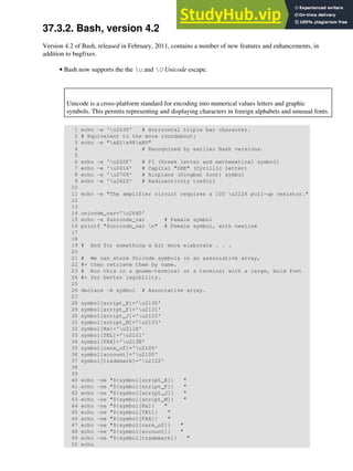 37.3.2. Bash, version 4.2
Version 4.2 of Bash, released in February, 2011, contains a number of new features and enhancements, in
addition to bugfixes.
Bash now supports the the u and U Unicode escape.
Unicode is a cross-platform standard for encoding into numerical values letters and graphic
symbols. This permits representing and displaying characters in foreign alphabets and unusual fonts.
1 echo -e 'u2630' # Horizontal triple bar character.
2 # Equivalent to the more roundabout:
3 echo -e "xE2x98xB0"
4 # Recognized by earlier Bash versions.
5
6 echo -e 'u220F' # PI (Greek letter and mathematical symbol)
7 echo -e 'u0416' # Capital "ZHE" (Cyrillic letter)
8 echo -e 'u2708' # Airplane (Dingbat font) symbol
9 echo -e 'u2622' # Radioactivity trefoil
10
11 echo -e "The amplifier circuit requires a 100 u2126 pull-up resistor."
12
13
14 unicode_var='u2640'
15 echo -e $unicode_var # Female symbol
16 printf "$unicode_var n" # Female symbol, with newline
17
18
19 # And for something a bit more elaborate . . .
20
21 # We can store Unicode symbols in an associative array,
22 #+ then retrieve them by name.
23 # Run this in a gnome-terminal or a terminal with a large, bold font
24 #+ for better legibility.
25
26 declare -A symbol # Associative array.
27
28 symbol[script_E]='u2130'
29 symbol[script_F]='u2131'
30 symbol[script_J]='u2110'
31 symbol[script_M]='u2133'
32 symbol[Rx]='u211E'
33 symbol[TEL]='u2121'
34 symbol[FAX]='u213B'
35 symbol[care_of]='u2105'
36 symbol[account]='u2100'
37 symbol[trademark]='u2122'
38
39
40 echo -ne "${symbol[script_E]} "
41 echo -ne "${symbol[script_F]} "
42 echo -ne "${symbol[script_J]} "
43 echo -ne "${symbol[script_M]} "
44 echo -ne "${symbol[Rx]} "
45 echo -ne "${symbol[TEL]} "
46 echo -ne "${symbol[FAX]} "
47 echo -ne "${symbol[care_of]} "
48 echo -ne "${symbol[account]} "
49 echo -ne "${symbol[trademark]} "
50 echo
•
 