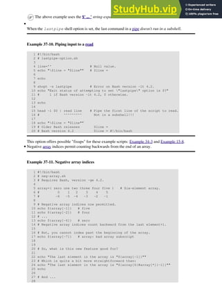 The above example uses the $' ... ' string-expansion construct.
When the lastpipe shell option is set, the last command in a pipe doesn't run in a subshell.
Example 37-10. Piping input to a read
1 #!/bin/bash
2 # lastpipe-option.sh
3
4 line='' # Null value.
5 echo "$line = "$line"" # $line =
6
7 echo
8
9 shopt -s lastpipe # Error on Bash version -lt 4.2.
10 echo "Exit status of attempting to set "lastpipe" option is $?"
11 # 1 if Bash version -lt 4.2, 0 otherwise.
12
13 echo
14
15 head -1 $0 | read line # Pipe the first line of the script to read.
16 # ^^^^^^^^^ Not in a subshell!!!
17
18 echo "$line = "$line""
19 # Older Bash releases $line =
20 # Bash version 4.2 $line = #!/bin/bash
This option offers possible "fixups" for these example scripts: Example 34-3 and Example 15-8.
•
Negative array indices permit counting backwards from the end of an array.
Example 37-11. Negative array indices
1 #!/bin/bash
2 # neg-array.sh
3 # Requires Bash, version -ge 4.2.
4
5 array=( zero one two three four five ) # Six-element array.
6 # 0 1 2 3 4 5
7 # -6 -5 -4 -3 -2 -1
8
9 # Negative array indices now permitted.
10 echo ${array[-1]} # five
11 echo ${array[-2]} # four
12 # ...
13 echo ${array[-6]} # zero
14 # Negative array indices count backward from the last element+1.
15
16 # But, you cannot index past the beginning of the array.
17 echo ${array[-7]} # array: bad array subscript
18
19
20 # So, what is this new feature good for?
21
22 echo "The last element in the array is "${array[-1]}""
23 # Which is quite a bit more straightforward than:
24 echo "The last element in the array is "${array[${#array[*]}-1]}""
25 echo
26
27 # And ...
28
•
 