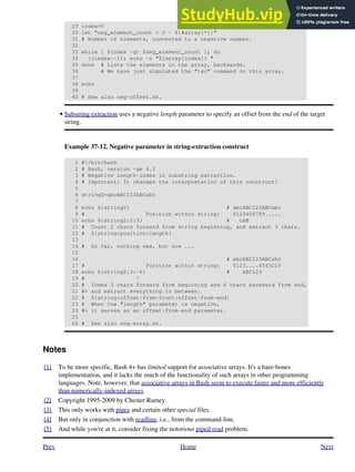 29 index=0
30 let "neg_element_count = 0 - ${#array[*]}"
31 # Number of elements, converted to a negative number.
32
33 while [ $index -gt $neg_element_count ]; do
34 ((index--)); echo -n "${array[index]} "
35 done # Lists the elements in the array, backwards.
36 # We have just simulated the "tac" command on this array.
37
38 echo
39
40 # See also neg-offset.sh.
Substring extraction uses a negative length parameter to specify an offset from the end of the target
string.
Example 37-12. Negative parameter in string-extraction construct
1 #!/bin/bash
2 # Bash, version -ge 4.2
3 # Negative length-index in substring extraction.
4 # Important: It changes the interpretation of this construct!
5
6 stringZ=abcABC123ABCabc
7
8 echo ${stringZ} # abcABC123ABCabc
9 # Position within string: 0123456789.....
10 echo ${stringZ:2:3} # cAB
11 # Count 2 chars forward from string beginning, and extract 3 chars.
12 # ${string:position:length}
13
14 # So far, nothing new, but now ...
15
16 # abcABC123ABCabc
17 # Position within string: 0123....6543210
18 echo ${stringZ:3:-6} # ABC123
19 # ^
20 # Index 3 chars forward from beginning and 6 chars backward from end,
21 #+ and extract everything in between.
22 # ${string:offset-from-front:offset-from-end}
23 # When the "length" parameter is negative,
24 #+ it serves as an offset-from-end parameter.
25
26 # See also neg-array.sh.
•
Notes
[1] To be more specific, Bash 4+ has limited support for associative arrays. It's a bare-bones
implementation, and it lacks the much of the functionality of such arrays in other programming
languages. Note, however, that associative arrays in Bash seem to execute faster and more efficiently
than numerically-indexed arrays.
[2] Copyright 1995-2009 by Chester Ramey.
[3] This only works with pipes and certain other special files.
[4] But only in conjunction with readline, i.e., from the command-line.
[5] And while you're at it, consider fixing the notorious piped read problem.
Prev Home Next
 