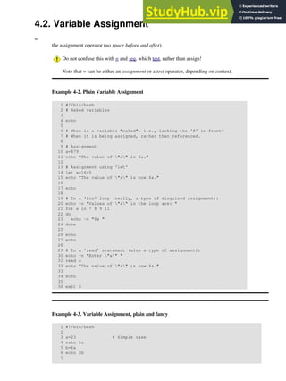 4.2. Variable Assignment
=
the assignment operator (no space before and after)
Do not confuse this with = and -eq, which test, rather than assign!
Note that = can be either an assignment or a test operator, depending on context.
Example 4-2. Plain Variable Assignment
1 #!/bin/bash
2 # Naked variables
3
4 echo
5
6 # When is a variable "naked", i.e., lacking the '$' in front?
7 # When it is being assigned, rather than referenced.
8
9 # Assignment
10 a=879
11 echo "The value of "a" is $a."
12
13 # Assignment using 'let'
14 let a=16+5
15 echo "The value of "a" is now $a."
16
17 echo
18
19 # In a 'for' loop (really, a type of disguised assignment):
20 echo -n "Values of "a" in the loop are: "
21 for a in 7 8 9 11
22 do
23 echo -n "$a "
24 done
25
26 echo
27 echo
28
29 # In a 'read' statement (also a type of assignment):
30 echo -n "Enter "a" "
31 read a
32 echo "The value of "a" is now $a."
33
34 echo
35
36 exit 0
Example 4-3. Variable Assignment, plain and fancy
1 #!/bin/bash
2
3 a=23 # Simple case
4 echo $a
5 b=$a
6 echo $b
7
 