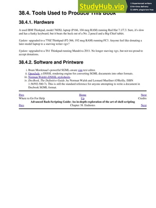 38.4. Tools Used to Produce This Book
38.4.1. Hardware
A used IBM Thinkpad, model 760XL laptop (P166, 104 meg RAM) running Red Hat 7.1/7.3. Sure, it's slow
and has a funky keyboard, but it beats the heck out of a No. 2 pencil and a Big Chief tablet.
Update: upgraded to a 770Z Thinkpad (P2-366, 192 meg RAM) running FC3. Anyone feel like donating a
later-model laptop to a starving writer <g>?
Update: upgraded to a T61 Thinkpad running Mandriva 2011. No longer starving <g>, but not too proud to
accept donations.
38.4.2. Software and Printware
Bram Moolenaar's powerful SGML-aware vim text editor.
i.
OpenJade, a DSSSL rendering engine for converting SGML documents into other formats.
ii.
Norman Walsh's DSSSL stylesheets.
iii.
DocBook, The Definitive Guide, by Norman Walsh and Leonard Muellner (O'Reilly, ISBN
1-56592-580-7). This is still the standard reference for anyone attempting to write a document in
Docbook SGML format.
iv.
Prev Home Next
Where to Go For Help Up Credits
Advanced Bash-Scripting Guide: An in-depth exploration of the art of shell scripting
Prev Chapter 38. Endnotes Next
 