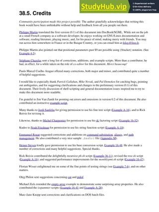 38.5. Credits
Community participation made this project possible. The author gratefully acknowledges that writing this
book would have been unthinkable without help and feedback from all you people out there.
Philippe Martin translated the first version (0.1) of this document into DocBook/SGML. While not on the job
at a small French company as a software developer, he enjoys working on GNU/Linux documentation and
software, reading literature, playing music, and, for his peace of mind, making merry with friends. You may
run across him somewhere in France or in the Basque Country, or you can email him at feloy@free.fr.
Philippe Martin also pointed out that positional parameters past $9 are possible using {bracket} notation. (See
Example 4-5).
Stéphane Chazelas sent a long list of corrections, additions, and example scripts. More than a contributor, he
had, in effect, for a while taken on the role of co-editor for this document. Merci beaucoup!
Paulo Marcel Coelho Aragao offered many corrections, both major and minor, and contributed quite a number
of helpful suggestions.
I would like to especially thank Patrick Callahan, Mike Novak, and Pal Domokos for catching bugs, pointing
out ambiguities, and for suggesting clarifications and changes in the preliminary version (0.1) of this
document. Their lively discussion of shell scripting and general documentation issues inspired me to try to
make this document more readable.
I'm grateful to Jim Van Zandt for pointing out errors and omissions in version 0.2 of this document. He also
contributed an instructive example script.
Many thanks to Jordi Sanfeliu for giving permission to use his fine tree script (Example A-16), and to Rick
Boivie for revising it.
Likewise, thanks to Michel Charpentier for permission to use his dc factoring script (Example 16-52).
Kudos to Noah Friedman for permission to use his string function script (Example A-18).
Emmanuel Rouat suggested corrections and additions on command substitution, aliases, and path
management. He also contributed a very nice sample .bashrc file (Appendix M).
Heiner Steven kindly gave permission to use his base conversion script, Example 16-48. He also made a
number of corrections and many helpful suggestions. Special thanks.
Rick Boivie contributed the delightfully recursive pb.sh script (Example 36-11), revised the tree.sh script
(Example A-16), and suggested performance improvements for the monthlypmt.sh script (Example 16-47).
Florian Wisser enlightened me on some of the fine points of testing strings (see Example 7-6), and on other
matters.
Oleg Philon sent suggestions concerning cut and pidof.
Michael Zick extended the empty array example to demonstrate some surprising array properties. He also
contributed the isspammer scripts (Example 16-41 and Example A-28).
Marc-Jano Knopp sent corrections and clarifications on DOS batch files.
 