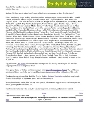 Hyun Jin Cha found several typos in the document in the process of doing a Korean translation. Thanks for
pointing these out.
Andreas Abraham sent in a long list of typographical errors and other corrections. Special thanks!
Others contributing scripts, making helpful suggestions, and pointing out errors were Gabor Kiss, Leopold
Toetsch, Peter Tillier, Marcus Berglof, Tony Richardson, Nick Drage (script ideas!), Rich Bartell, Jess
Thrysoee, Adam Lazur, Bram Moolenaar, Baris Cicek, Greg Keraunen, Keith Matthews, Sandro Magi, Albert
Reiner, Dim Segebart, Rory Winston, Lee Bigelow, Wayne Pollock, "jipe," "bojster," "nyal," "Hobbit,"
"Ender," "Little Monster" (Alexis), "Mark," "Patsie," "vladz," Peggy Russell, Emilio Conti, Ian. D. Allen,
Hans-Joerg Diers, Arun Giridhar, Dennis Leeuw, Dan Jacobson, Aurelio Marinho Jargas, Edward Scholtz,
Jean Helou, Chris Martin, Lee Maschmeyer, Bruno Haible, Wilbert Berendsen, Sebastien Godard, Bjön
Eriksson, John MacDonald, John Lange, Joshua Tschida, Troy Engel, Manfred Schwarb, Amit Singh, Bill
Gradwohl, E. Choroba, David Lombard, Jason Parker, Steve Parker, Bruce W. Clare, William Park, Vernia
Damiano, Mihai Maties, Mark Alexander, Jeremy Impson, Ken Fuchs, Jared Martin, Frank Wang, Sylvain
Fourmanoit, Matthew Sage, Matthew Walker, Kenny Stauffer, Filip Moritz, Andrzej Stefanski, Daniel Albers,
Jeffrey Haemer, Stefano Palmeri, Nils Radtke, Sigurd Solaas, Serghey Rodin, Jeroen Domburg, Alfredo
Pironti, Phil Braham, Bruno de Oliveira Schneider, Stefano Falsetto, Chris Morgan, Walter Dnes, Linc
Fessenden, Michael Iatrou, Pharis Monalo, Jesse Gough, Fabian Kreutz, Mark Norman, Harald Koenig, Dan
Stromberg, Peter Knowles, Francisco Lobo, Mariusz Gniazdowski, Sebastian Arming, Chetankumar
Phulpagare, Benno Schulenberg, Tedman Eng, Jochen DeSmet, Juan Nicolas Ruiz, Oliver Beckstein, Achmed
Darwish, Dotan Barak, Richard Neill, Albert Siersema, Omair Eshkenazi, Geoff Lee, Graham Ewart, JuanJo
Ciarlante, Cliff Bamford, Nathan Coulter, Ramses Rodriguez Martinez, Evgeniy Ivanov, Craig Barnes,
George Dimitriu, Kevin LeBlanc, Antonio Macchi, Tomas Pospisek, David Wheeler, Erik Brandsberg,
YongYe, Andreas Kühne, Pádraig Brady, Joseph Steinhauser, and David Lawyer (himself an author of four
HOWTOs).
My gratitude to Chet Ramey and Brian Fox for writing Bash, and building into it elegant and powerful
scripting capabilities rivaling those of ksh.
Very special thanks to the hard-working volunteers at the Linux Documentation Project. The LDP hosts a
repository of Linux knowledge and lore, and has, to a great extent, enabled the publication of this book.
Thanks and appreciation to IBM, Red Hat, Google, the Free Software Foundation, and all the good people
fighting the good fight to keep Open Source software free and open.
Belated thanks to my fourth grade teacher, Miss Spencer, for emotional support and for convincing me that
maybe, just maybe I wasn't a total loss.
Thanks most of all to my wife, Anita, for her encouragement, inspiration, and emotional support.
Prev Home Next
Tools Used to Produce This Book Up Disclaimer
Advanced Bash-Scripting Guide: An in-depth exploration of the art of shell scripting
Prev Chapter 38. Endnotes Next
 