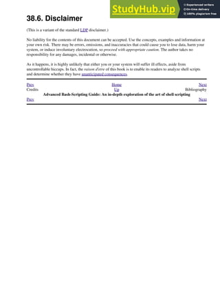 38.6. Disclaimer
(This is a variant of the standard LDP disclaimer.)
No liability for the contents of this document can be accepted. Use the concepts, examples and information at
your own risk. There may be errors, omissions, and inaccuracies that could cause you to lose data, harm your
system, or induce involuntary electrocution, so proceed with appropriate caution. The author takes no
responsibility for any damages, incidental or otherwise.
As it happens, it is highly unlikely that either you or your system will suffer ill effects, aside from
uncontrollable hiccups. In fact, the raison d'etre of this book is to enable its readers to analyze shell scripts
and determine whether they have unanticipated consequences.
Prev Home Next
Credits Up Bibliography
Advanced Bash-Scripting Guide: An in-depth exploration of the art of shell scripting
Prev Next
 