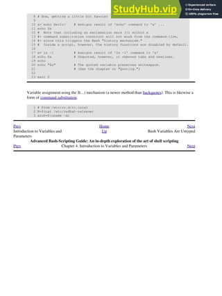 8 # Now, getting a little bit fancier (command substitution).
9
10 a=`echo Hello!` # Assigns result of 'echo' command to 'a' ...
11 echo $a
12 # Note that including an exclamation mark (!) within a
13 #+ command substitution construct will not work from the command-line,
14 #+ since this triggers the Bash "history mechanism."
15 # Inside a script, however, the history functions are disabled by default.
16
17 a=`ls -l` # Assigns result of 'ls -l' command to 'a'
18 echo $a # Unquoted, however, it removes tabs and newlines.
19 echo
20 echo "$a" # The quoted variable preserves whitespace.
21 # (See the chapter on "Quoting.")
22
23 exit 0
Variable assignment using the $(...) mechanism (a newer method than backquotes). This is likewise a
form of command substitution.
1 # From /etc/rc.d/rc.local
2 R=$(cat /etc/redhat-release)
3 arch=$(uname -m)
Prev Home Next
Introduction to Variables and
Parameters
Up Bash Variables Are Untyped
Advanced Bash-Scripting Guide: An in-depth exploration of the art of shell scripting
Prev Chapter 4. Introduction to Variables and Parameters Next
 
