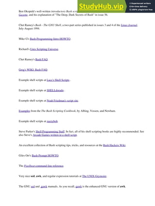 Ben Okopnik's well-written introductory Bash scripting articles in issues 53, 54, 55, 57, and 59 of the Linux
Gazette, and his explanation of "The Deep, Dark Secrets of Bash" in issue 56.
Chet Ramey's Bash - The GNU Shell, a two-part series published in issues 3 and 4 of the Linux Journal,
July-August 1994.
Mike G's Bash-Programming-Intro HOWTO.
Richard's Unix Scripting Universe.
Chet Ramey's Bash FAQ.
Greg's WIKI: Bash FAQ.
Example shell scripts at Lucc's Shell Scripts .
Example shell scripts at SHELLdorado .
Example shell scripts at Noah Friedman's script site.
Examples from the The Bash Scripting Cookbook, by Albing, Vossen, and Newham.
Example shell scripts at zazzybob.
Steve Parker's Shell Programming Stuff. In fact, all of his shell scripting books are highly recommended. See
also Steve's Arcade Games written in a shell script.
An excellent collection of Bash scripting tips, tricks, and resources at the Bash Hackers Wiki.
Giles Orr's Bash-Prompt HOWTO.
The Pixelbeat command-line reference.
Very nice sed, awk, and regular expression tutorials at The UNIX Grymoire.
The GNU sed and gawk manuals. As you recall, gawk is the enhanced GNU version of awk.
 