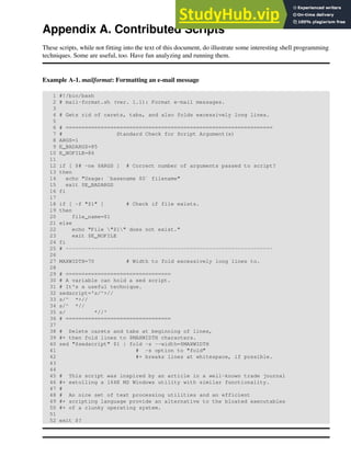 Appendix A. Contributed Scripts
These scripts, while not fitting into the text of this document, do illustrate some interesting shell programming
techniques. Some are useful, too. Have fun analyzing and running them.
Example A-1. mailformat: Formatting an e-mail message
1 #!/bin/bash
2 # mail-format.sh (ver. 1.1): Format e-mail messages.
3
4 # Gets rid of carets, tabs, and also folds excessively long lines.
5
6 # =================================================================
7 # Standard Check for Script Argument(s)
8 ARGS=1
9 E_BADARGS=85
10 E_NOFILE=86
11
12 if [ $# -ne $ARGS ] # Correct number of arguments passed to script?
13 then
14 echo "Usage: `basename $0` filename"
15 exit $E_BADARGS
16 fi
17
18 if [ -f "$1" ] # Check if file exists.
19 then
20 file_name=$1
21 else
22 echo "File "$1" does not exist."
23 exit $E_NOFILE
24 fi
25 # -----------------------------------------------------------------
26
27 MAXWIDTH=70 # Width to fold excessively long lines to.
28
29 # =================================
30 # A variable can hold a sed script.
31 # It's a useful technique.
32 sedscript='s/^>//
33 s/^ *>//
34 s/^ *//
35 s/ *//'
36 # =================================
37
38 # Delete carets and tabs at beginning of lines,
39 #+ then fold lines to $MAXWIDTH characters.
40 sed "$sedscript" $1 | fold -s --width=$MAXWIDTH
41 # -s option to "fold"
42 #+ breaks lines at whitespace, if possible.
43
44
45 # This script was inspired by an article in a well-known trade journal
46 #+ extolling a 164K MS Windows utility with similar functionality.
47 #
48 # An nice set of text processing utilities and an efficient
49 #+ scripting language provide an alternative to the bloated executables
50 #+ of a clunky operating system.
51
52 exit $?
 