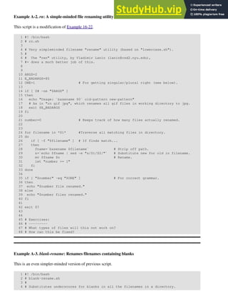 Example A-2. rn: A simple-minded file renaming utility
This script is a modification of Example 16-22.
1 #! /bin/bash
2 # rn.sh
3
4 # Very simpleminded filename "rename" utility (based on "lowercase.sh").
5 #
6 # The "ren" utility, by Vladimir Lanin (lanin@csd2.nyu.edu),
7 #+ does a much better job of this.
8
9
10 ARGS=2
11 E_BADARGS=85
12 ONE=1 # For getting singular/plural right (see below).
13
14 if [ $# -ne "$ARGS" ]
15 then
16 echo "Usage: `basename $0` old-pattern new-pattern"
17 # As in "rn gif jpg", which renames all gif files in working directory to jpg.
18 exit $E_BADARGS
19 fi
20
21 number=0 # Keeps track of how many files actually renamed.
22
23
24 for filename in *$1* #Traverse all matching files in directory.
25 do
26 if [ -f "$filename" ] # If finds match...
27 then
28 fname=`basename $filename` # Strip off path.
29 n=`echo $fname | sed -e "s/$1/$2/"` # Substitute new for old in filename.
30 mv $fname $n # Rename.
31 let "number += 1"
32 fi
33 done
34
35 if [ "$number" -eq "$ONE" ] # For correct grammar.
36 then
37 echo "$number file renamed."
38 else
39 echo "$number files renamed."
40 fi
41
42 exit $?
43
44
45 # Exercises:
46 # ---------
47 # What types of files will this not work on?
48 # How can this be fixed?
Example A-3. blank-rename: Renames filenames containing blanks
This is an even simpler-minded version of previous script.
1 #! /bin/bash
2 # blank-rename.sh
3 #
4 # Substitutes underscores for blanks in all the filenames in a directory.
 