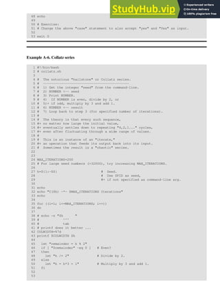 48 echo
49
50 # Exercise:
51 # Change the above "case" statement to also accept "yes" and "Yes" as input.
52
53 exit 0
Example A-6. Collatz series
1 #!/bin/bash
2 # collatz.sh
3
4 # The notorious "hailstone" or Collatz series.
5 # -------------------------------------------
6 # 1) Get the integer "seed" from the command-line.
7 # 2) NUMBER <-- seed
8 # 3) Print NUMBER.
9 # 4) If NUMBER is even, divide by 2, or
10 # 5)+ if odd, multiply by 3 and add 1.
11 # 6) NUMBER <-- result
12 # 7) Loop back to step 3 (for specified number of iterations).
13 #
14 # The theory is that every such sequence,
15 #+ no matter how large the initial value,
16 #+ eventually settles down to repeating "4,2,1..." cycles,
17 #+ even after fluctuating through a wide range of values.
18 #
19 # This is an instance of an "iterate,"
20 #+ an operation that feeds its output back into its input.
21 # Sometimes the result is a "chaotic" series.
22
23
24 MAX_ITERATIONS=200
25 # For large seed numbers (>32000), try increasing MAX_ITERATIONS.
26
27 h=${1:-$$} # Seed.
28 # Use $PID as seed,
29 #+ if not specified as command-line arg.
30
31 echo
32 echo "C($h) -*- $MAX_ITERATIONS Iterations"
33 echo
34
35 for ((i=1; i<=MAX_ITERATIONS; i++))
36 do
37
38 # echo -n "$h "
39 # ^^^
40 # tab
41 # printf does it better ...
42 COLWIDTH=%7d
43 printf $COLWIDTH $h
44
45 let "remainder = h % 2"
46 if [ "$remainder" -eq 0 ] # Even?
47 then
48 let "h /= 2" # Divide by 2.
49 else
50 let "h = h*3 + 1" # Multiply by 3 and add 1.
51 fi
52
53
 