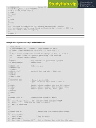 54 COLUMNS=10 # Output 10 values per line.
55 let "line_break = i % $COLUMNS"
56 if [ "$line_break" -eq 0 ]
57 then
58 echo
59 fi
60
61 done
62
63 echo
64
65 # For more information on this strange mathematical function,
66 #+ see _Computers, Pattern, Chaos, and Beauty_, by Pickover, p. 185 ff.,
67 #+ as listed in the bibliography.
68
69 exit 0
Example A-7. days-between: Days between two dates
1 #!/bin/bash
2 # days-between.sh: Number of days between two dates.
3 # Usage: ./days-between.sh [M]M/[D]D/YYYY [M]M/[D]D/YYYY
4 #
5 # Note: Script modified to account for changes in Bash, v. 2.05b +,
6 #+ that closed the loophole permitting large negative
7 #+ integer return values.
8
9 ARGS=2 # Two command-line parameters expected.
10 E_PARAM_ERR=85 # Param error.
11
12 REFYR=1600 # Reference year.
13 CENTURY=100
14 DIY=365
15 ADJ_DIY=367 # Adjusted for leap year + fraction.
16 MIY=12
17 DIM=31
18 LEAPCYCLE=4
19
20 MAXRETVAL=255 # Largest permissible
21 #+ positive return value from a function.
22
23 diff= # Declare global variable for date difference.
24 value= # Declare global variable for absolute value.
25 day= # Declare globals for day, month, year.
26 month=
27 year=
28
29
30 Param_Error () # Command-line parameters wrong.
31 {
32 echo "Usage: `basename $0` [M]M/[D]D/YYYY [M]M/[D]D/YYYY"
33 echo " (date must be after 1/3/1600)"
34 exit $E_PARAM_ERR
35 }
36
37
38 Parse_Date () # Parse date from command-line params.
39 {
40 month=${1%%/**}
41 dm=${1%/**} # Day and month.
42 day=${dm#*/}
43 let "year = `basename $1`" # Not a filename, but works just the same.
 