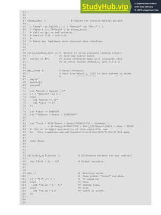 44 }
45
46
47 check_date () # Checks for invalid date(s) passed.
48 {
49 [ "$day" -gt "$DIM" ] || [ "$month" -gt "$MIY" ] ||
50 [ "$year" -lt "$REFYR" ] && Param_Error
51 # Exit script on bad value(s).
52 # Uses or-list / and-list.
53 #
54 # Exercise: Implement more rigorous date checking.
55 }
56
57
58 strip_leading_zero () # Better to strip possible leading zero(s)
59 { #+ from day and/or month
60 return ${1#0} #+ since otherwise Bash will interpret them
61 } #+ as octal values (POSIX.2, sect 2.9.2.1).
62
63
64 day_index () # Gauss' Formula:
65 { # Days from March 1, 1600 to date passed as param.
66 # ^^^^^^^^^^^^^
67 day=$1
68 month=$2
69 year=$3
70
71 let "month = $month - 2"
72 if [ "$month" -le 0 ]
73 then
74 let "month += 12"
75 let "year -= 1"
76 fi
77
78 let "year -= $REFYR"
79 let "indexyr = $year / $CENTURY"
80
81
82 let "Days = $DIY*$year + $year/$LEAPCYCLE - $indexyr 
83 + $indexyr/$LEAPCYCLE + $ADJ_DIY*$month/$MIY + $day - $DIM"
84 # For an in-depth explanation of this algorithm, see
85 #+ http://weblogs.asp.net/pgreborio/archive/2005/01/06/347968.aspx
86
87
88 echo $Days
89
90 }
91
92
93 calculate_difference () # Difference between two day indices.
94 {
95 let "diff = $1 - $2" # Global variable.
96 }
97
98
99 abs () # Absolute value
100 { # Uses global "value" variable.
101 if [ "$1" -lt 0 ] # If negative
102 then #+ then
103 let "value = 0 - $1" #+ change sign,
104 else #+ else
105 let "value = $1" #+ leave it alone.
106 fi
107 }
108
109
 