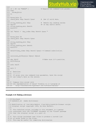 110
111 if [ $# -ne "$ARGS" ] # Require two command-line params.
112 then
113 Param_Error
114 fi
115
116 Parse_Date $1
117 check_date $day $month $year # See if valid date.
118
119 strip_leading_zero $day # Remove any leading zeroes
120 day=$? #+ on day and/or month.
121 strip_leading_zero $month
122 month=$?
123
124 let "date1 = `day_index $day $month $year`"
125
126
127 Parse_Date $2
128 check_date $day $month $year
129
130 strip_leading_zero $day
131 day=$?
132 strip_leading_zero $month
133 month=$?
134
135 date2=$(day_index $day $month $year) # Command substitution.
136
137
138 calculate_difference $date1 $date2
139
140 abs $diff # Make sure it's positive.
141 diff=$value
142
143 echo $diff
144
145 exit 0
146
147 # Exercise:
148 # --------
149 # If given only one command-line parameter, have the script
150 #+ use today's date as the second.
151
152
153 # Compare this script with
154 #+ the implementation of Gauss' Formula in a C program at
155 #+ http://buschencrew.hypermart.net/software/datedif
Example A-8. Making a dictionary
1 #!/bin/bash
2 # makedict.sh [make dictionary]
3
4 # Modification of /usr/sbin/mkdict (/usr/sbin/cracklib-forman) script.
5 # Original script copyright 1993, by Alec Muffett.
6 #
7 # This modified script included in this document in a manner
8 #+ consistent with the "LICENSE" document of the "Crack" package
9 #+ that the original script is a part of.
10
11 # This script processes text files to produce a sorted list
12 #+ of words found in the files.
13 # This may be useful for compiling dictionaries
 