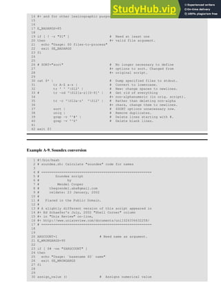 14 #+ and for other lexicographic purposes.
15
16
17 E_BADARGS=85
18
19 if [ ! -r "$1" ] # Need at least one
20 then #+ valid file argument.
21 echo "Usage: $0 files-to-process"
22 exit $E_BADARGS
23 fi
24
25
26 # SORT="sort" # No longer necessary to define
27 #+ options to sort. Changed from
28 #+ original script.
29
30 cat $* | # Dump specified files to stdout.
31 tr A-Z a-z | # Convert to lowercase.
32 tr ' ' '012' | # New: change spaces to newlines.
33 # tr -cd '012[a-z][0-9]' | # Get rid of everything
34 #+ non-alphanumeric (in orig. script).
35 tr -c '012a-z' '012' | # Rather than deleting non-alpha
36 #+ chars, change them to newlines.
37 sort | # $SORT options unnecessary now.
38 uniq | # Remove duplicates.
39 grep -v '^#' | # Delete lines starting with #.
40 grep -v '^$' # Delete blank lines.
41
42 exit $?
Example A-9. Soundex conversion
1 #!/bin/bash
2 # soundex.sh: Calculate "soundex" code for names
3
4 # =======================================================
5 # Soundex script
6 # by
7 # Mendel Cooper
8 # thegrendel.abs@gmail.com
9 # reldate: 23 January, 2002
10 #
11 # Placed in the Public Domain.
12 #
13 # A slightly different version of this script appeared in
14 #+ Ed Schaefer's July, 2002 "Shell Corner" column
15 #+ in "Unix Review" on-line,
16 #+ http://www.unixreview.com/documents/uni1026336632258/
17 # =======================================================
18
19
20 ARGCOUNT=1 # Need name as argument.
21 E_WRONGARGS=90
22
23 if [ $# -ne "$ARGCOUNT" ]
24 then
25 echo "Usage: `basename $0` name"
26 exit $E_WRONGARGS
27 fi
28
29
30 assign_value () # Assigns numerical value
 