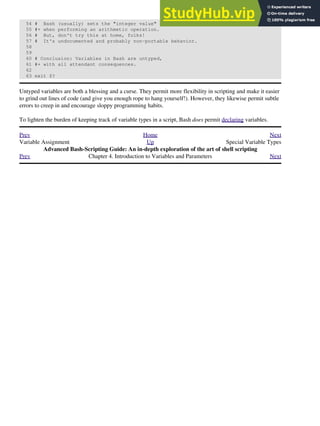 54 # Bash (usually) sets the "integer value" of null to zero
55 #+ when performing an arithmetic operation.
56 # But, don't try this at home, folks!
57 # It's undocumented and probably non-portable behavior.
58
59
60 # Conclusion: Variables in Bash are untyped,
61 #+ with all attendant consequences.
62
63 exit $?
Untyped variables are both a blessing and a curse. They permit more flexibility in scripting and make it easier
to grind out lines of code (and give you enough rope to hang yourself!). However, they likewise permit subtle
errors to creep in and encourage sloppy programming habits.
To lighten the burden of keeping track of variable types in a script, Bash does permit declaring variables.
Prev Home Next
Variable Assignment Up Special Variable Types
Advanced Bash-Scripting Guide: An in-depth exploration of the art of shell scripting
Prev Chapter 4. Introduction to Variables and Parameters Next
 