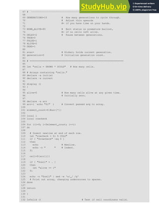67 # -----------------------------------------------------#
68
69 GENERATIONS=10 # How many generations to cycle through.
70 # Adjust this upwards
71 #+ if you have time on your hands.
72
73 NONE_ALIVE=85 # Exit status on premature bailout,
74 #+ if no cells left alive.
75 DELAY=2 # Pause between generations.
76 TRUE=0
77 FALSE=1
78 ALIVE=0
79 DEAD=1
80
81 avar= # Global; holds current generation.
82 generation=0 # Initialize generation count.
83
84 # =================================================================
85
86 let "cells = $ROWS * $COLS" # How many cells.
87
88 # Arrays containing "cells."
89 declare -a initial
90 declare -a current
91
92 display ()
93 {
94
95 alive=0 # How many cells alive at any given time.
96 # Initially zero.
97
98 declare -a arr
99 arr=( `echo "$1"` ) # Convert passed arg to array.
100
101 element_count=${#arr[*]}
102
103 local i
104 local rowcheck
105
106 for ((i=0; i<$element_count; i++))
107 do
108
109 # Insert newline at end of each row.
110 let "rowcheck = $i % COLS"
111 if [ "$rowcheck" -eq 0 ]
112 then
113 echo # Newline.
114 echo -n " " # Indent.
115 fi
116
117 cell=${arr[i]}
118
119 if [ "$cell" = . ]
120 then
121 let "alive += 1"
122 fi
123
124 echo -n "$cell" | sed -e 's/_/ /g'
125 # Print out array, changing underscores to spaces.
126 done
127
128 return
129
130 }
131
132 IsValid () # Test if cell coordinate valid.
 