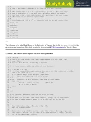 2 #
3 # This is an example "generation 0" start-up file for "life.sh".
4 # --------------------------------------------------------------
5 # The "gen0" file is a 10 x 10 grid using a period (.) for live cells,
6 #+ and an underscore (_) for dead ones. We cannot simply use spaces
7 #+ for dead cells in this file because of a peculiarity in Bash arrays.
8 # [Exercise for the reader: explain this.]
9 #
10 # Lines beginning with a '#' are comments, and the script ignores them.
11 __.__..___
12 __.._.____
13 ____.___..
14 _._______.
15 ____._____
16 ..__...___
17 ____._____
18 ___...____
19 __.._..___
20 _..___..__
+++
The following script is by Mark Moraes of the University of Toronto. See the file Moraes-COPYRIGHT for
permissions and restrictions. This file is included in the combined HTML/source tarball of the ABS Guide.
Example A-12. behead: Removing mail and news message headers
1 #! /bin/sh
2 # Strips off the header from a mail/News message i.e. till the first
3 #+ empty line.
4 # Author: Mark Moraes, University of Toronto
5
6 # ==> These comments added by author of this document.
7
8 if [ $# -eq 0 ]; then
9 # ==> If no command-line args present, then works on file redirected to stdin.
10 sed -e '1,/^$/d' -e '/^[ ]*$/d'
11 # --> Delete empty lines and all lines until
12 # --> first one beginning with white space.
13 else
14 # ==> If command-line args present, then work on files named.
15 for i do
16 sed -e '1,/^$/d' -e '/^[ ]*$/d' $i
17 # --> Ditto, as above.
18 done
19 fi
20
21 exit
22
23 # ==> Exercise: Add error checking and other options.
24 # ==>
25 # ==> Note that the small sed script repeats, except for the arg passed.
26 # ==> Does it make sense to embed it in a function? Why or why not?
27
28
29 /*
30 * Copyright University of Toronto 1988, 1989.
31 * Written by Mark Moraes
32 *
33 * Permission is granted to anyone to use this software for any purpose on
34 * any computer system, and to alter it and redistribute it freely, subject
35 * to the following restrictions:
 