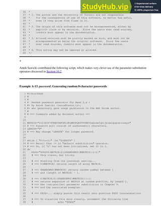 36 *
37 * 1. The author and the University of Toronto are not responsible
38 * for the consequences of use of this software, no matter how awful,
39 * even if they arise from flaws in it.
40 *
41 * 2. The origin of this software must not be misrepresented, either by
42 * explicit claim or by omission. Since few users ever read sources,
43 * credits must appear in the documentation.
44 *
45 * 3. Altered versions must be plainly marked as such, and must not be
46 * misrepresented as being the original software. Since few users
47 * ever read sources, credits must appear in the documentation.
48 *
49 * 4. This notice may not be removed or altered.
50 */
+
Antek Sawicki contributed the following script, which makes very clever use of the parameter substitution
operators discussed in Section 10.2.
Example A-13. password: Generating random 8-character passwords
1 #!/bin/bash
2 #
3 #
4 # Random password generator for Bash 2.x +
5 #+ by Antek Sawicki <tenox@tenox.tc>,
6 #+ who generously gave usage permission to the ABS Guide author.
7 #
8 # ==> Comments added by document author ==>
9
10
11 MATRIX="0123456789ABCDEFGHIJKLMNOPQRSTUVWXYZabcdefghijklmnopqrstuvwxyz"
12 # ==> Password will consist of alphanumeric characters.
13 LENGTH="8"
14 # ==> May change 'LENGTH' for longer password.
15
16
17 while [ "${n:=1}" -le "$LENGTH" ]
18 # ==> Recall that := is "default substitution" operator.
19 # ==> So, if 'n' has not been initialized, set it to 1.
20 do
21 PASS="$PASS${MATRIX:$(($RANDOM%${#MATRIX})):1}"
22 # ==> Very clever, but tricky.
23
24 # ==> Starting from the innermost nesting...
25 # ==> ${#MATRIX} returns length of array MATRIX.
26
27 # ==> $RANDOM%${#MATRIX} returns random number between 1
28 # ==> and [length of MATRIX] - 1.
29
30 # ==> ${MATRIX:$(($RANDOM%${#MATRIX})):1}
31 # ==> returns expansion of MATRIX at random position, by length 1.
32 # ==> See {var:pos:len} parameter substitution in Chapter 9.
33 # ==> and the associated examples.
34
35 # ==> PASS=... simply pastes this result onto previous PASS (concatenation).
36
37 # ==> To visualize this more clearly, uncomment the following line
38 # echo "$PASS"
 