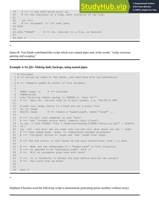 39 # ==> to see PASS being built up,
40 # ==> one character at a time, each iteration of the loop.
41
42 let n+=1
43 # ==> Increment 'n' for next pass.
44 done
45
46 echo "$PASS" # ==> Or, redirect to a file, as desired.
47
48 exit 0
+
James R. Van Zandt contributed this script which uses named pipes and, in his words, "really exercises
quoting and escaping."
Example A-14. fifo: Making daily backups, using named pipes
1 #!/bin/bash
2 # ==> Script by James R. Van Zandt, and used here with his permission.
3
4 # ==> Comments added by author of this document.
5
6
7 HERE=`uname -n` # ==> hostname
8 THERE=bilbo
9 echo "starting remote backup to $THERE at `date +%r`"
10 # ==> `date +%r` returns time in 12-hour format, i.e. "08:08:34 PM".
11
12 # make sure /pipe really is a pipe and not a plain file
13 rm -rf /pipe
14 mkfifo /pipe # ==> Create a "named pipe", named "/pipe" ...
15
16 # ==> 'su xyz' runs commands as user "xyz".
17 # ==> 'ssh' invokes secure shell (remote login client).
18 su xyz -c "ssh $THERE "cat > /home/xyz/backup/${HERE}-daily.tar.gz" < /pipe"&
19 cd /
20 tar -czf - bin boot dev etc home info lib man root sbin share usr var > /pipe
21 # ==> Uses named pipe, /pipe, to communicate between processes:
22 # ==> 'tar/gzip' writes to /pipe and 'ssh' reads from /pipe.
23
24 # ==> The end result is this backs up the main directories, from / on down.
25
26 # ==> What are the advantages of a "named pipe" in this situation,
27 # ==>+ as opposed to an "anonymous pipe", with |?
28 # ==> Will an anonymous pipe even work here?
29
30 # ==> Is it necessary to delete the pipe before exiting the script?
31 # ==> How could that be done?
32
33
34 exit 0
+
Stéphane Chazelas used the following script to demonstrate generating prime numbers without arrays.
 