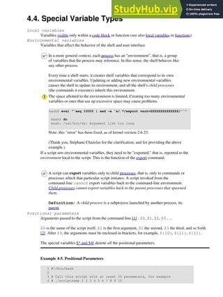 4.4. Special Variable Types
Local variables
Variables visible only within a code block or function (see also local variables in functions)
Environmental variables
Variables that affect the behavior of the shell and user interface
In a more general context, each process has an "environment", that is, a group
of variables that the process may reference. In this sense, the shell behaves like
any other process.
Every time a shell starts, it creates shell variables that correspond to its own
environmental variables. Updating or adding new environmental variables
causes the shell to update its environment, and all the shell's child processes
(the commands it executes) inherit this environment.
The space allotted to the environment is limited. Creating too many environmental
variables or ones that use up excessive space may cause problems.
bash$ eval "`seq 10000 | sed -e 's/.*/export var&=ZZZZZZZZZZZZZZ/'`"
bash$ du
bash: /usr/bin/du: Argument list too long
Note: this "error" has been fixed, as of kernel version 2.6.23.
(Thank you, Stéphane Chazelas for the clarification, and for providing the above
example.)
If a script sets environmental variables, they need to be "exported," that is, reported to the
environment local to the script. This is the function of the export command.
A script can export variables only to child processes, that is, only to commands or
processes which that particular script initiates. A script invoked from the
command-line cannot export variables back to the command-line environment.
Child processes cannot export variables back to the parent processes that spawned
them.
Definition: A child process is a subprocess launched by another process, its
parent.
Positional parameters
Arguments passed to the script from the command line [1] : $0, $1, $2, $3 . . .
$0 is the name of the script itself, $1 is the first argument, $2 the second, $3 the third, and so forth.
[2] After $9, the arguments must be enclosed in brackets, for example, ${10}, ${11}, ${12}.
The special variables $* and $@ denote all the positional parameters.
Example 4-5. Positional Parameters
1 #!/bin/bash
2
3 # Call this script with at least 10 parameters, for example
4 # ./scriptname 1 2 3 4 5 6 7 8 9 10
 
