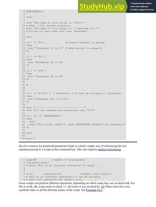 5 MINPARAMS=10
6
7 echo
8
9 echo "The name of this script is "$0"."
10 # Adds ./ for current directory
11 echo "The name of this script is "`basename $0`"."
12 # Strips out path name info (see 'basename')
13
14 echo
15
16 if [ -n "$1" ] # Tested variable is quoted.
17 then
18 echo "Parameter #1 is $1" # Need quotes to escape #
19 fi
20
21 if [ -n "$2" ]
22 then
23 echo "Parameter #2 is $2"
24 fi
25
26 if [ -n "$3" ]
27 then
28 echo "Parameter #3 is $3"
29 fi
30
31 # ...
32
33
34 if [ -n "${10}" ] # Parameters > $9 must be enclosed in {brackets}.
35 then
36 echo "Parameter #10 is ${10}"
37 fi
38
39 echo "-----------------------------------"
40 echo "All the command-line parameters are: "$*""
41
42 if [ $# -lt "$MINPARAMS" ]
43 then
44 echo
45 echo "This script needs at least $MINPARAMS command-line arguments!"
46 fi
47
48 echo
49
50 exit 0
Bracket notation for positional parameters leads to a fairly simple way of referencing the last
argument passed to a script on the command-line. This also requires indirect referencing.
1 args=$# # Number of args passed.
2 lastarg=${!args}
3 # Note: This is an *indirect reference* to $args ...
4
5
6 # Or: lastarg=${!#} (Thanks, Chris Monson.)
7 # This is an *indirect reference* to the $# variable.
8 # Note that lastarg=${!$#} doesn't work.
Some scripts can perform different operations, depending on which name they are invoked with. For
this to work, the script needs to check $0, the name it was invoked by. [3] There must also exist
symbolic links to all the alternate names of the script. See Example 16-2.
 