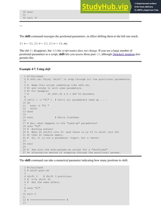 30 esac
31
32 exit $?
---
The shift command reassigns the positional parameters, in effect shifting them to the left one notch.
$1 <--- $2, $2 <--- $3, $3 <--- $4, etc.
The old $1 disappears, but $0 (the script name) does not change. If you use a large number of
positional parameters to a script, shift lets you access those past 10, although {bracket} notation also
permits this.
Example 4-7. Using shift
1 #!/bin/bash
2 # shft.sh: Using 'shift' to step through all the positional parameters.
3
4 # Name this script something like shft.sh,
5 #+ and invoke it with some parameters.
6 #+ For example:
7 # sh shft.sh a b c def 83 barndoor
8
9 until [ -z "$1" ] # Until all parameters used up . . .
10 do
11 echo -n "$1 "
12 shift
13 done
14
15 echo # Extra linefeed.
16
17 # But, what happens to the "used-up" parameters?
18 echo "$2"
19 # Nothing echoes!
20 # When $2 shifts into $1 (and there is no $3 to shift into $2)
21 #+ then $2 remains empty.
22 # So, it is not a parameter *copy*, but a *move*.
23
24 exit
25
26 # See also the echo-params.sh script for a "shiftless"
27 #+ alternative method of stepping through the positional params.
The shift command can take a numerical parameter indicating how many positions to shift.
1 #!/bin/bash
2 # shift-past.sh
3
4 shift 3 # Shift 3 positions.
5 # n=3; shift $n
6 # Has the same effect.
7
8 echo "$1"
9
10 exit 0
11
12 # ======================== #
13
 