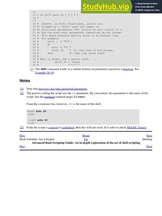 14
15 $ sh shift-past.sh 1 2 3 4 5
16 4
17
18 # However, as Eleni Fragkiadaki, points out,
19 #+ attempting a 'shift' past the number of
20 #+ positional parameters ($#) returns an exit status of 1,
21 #+ and the positional parameters themselves do not change.
22 # This means possibly getting stuck in an endless loop. . . .
23 # For example:
24 # until [ -z "$1" ]
25 # do
26 # echo -n "$1 "
27 # shift 20 # If less than 20 pos params,
28 # done #+ then loop never ends!
29 #
30 # When in doubt, add a sanity check. . . .
31 # shift 20 || break
32 # ^^^^^^^^
The shift command works in a similar fashion on parameters passed to a function. See
Example 36-18.
Notes
[1] Note that functions also take positional parameters.
[2] The process calling the script sets the $0 parameter. By convention, this parameter is the name of the
script. See the manpage (manual page) for execv.
From the command-line, however, $0 is the name of the shell.
bash$ echo $0
bash
tcsh% echo $0
tcsh
[3] If the the script is sourced or symlinked, then this will not work. It is safer to check $BASH_Source.
Prev Home Next
Bash Variables Are Untyped Up Quoting
Advanced Bash-Scripting Guide: An in-depth exploration of the art of shell scripting
Prev Next
 