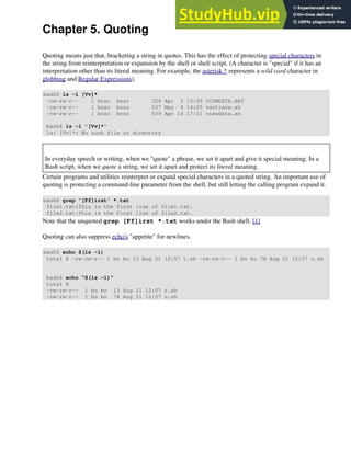 Chapter 5. Quoting
Quoting means just that, bracketing a string in quotes. This has the effect of protecting special characters in
the string from reinterpretation or expansion by the shell or shell script. (A character is "special" if it has an
interpretation other than its literal meaning. For example, the asterisk * represents a wild card character in
globbing and Regular Expressions).
bash$ ls -l [Vv]*
-rw-rw-r-- 1 bozo bozo 324 Apr 2 15:05 VIEWDATA.BAT
-rw-rw-r-- 1 bozo bozo 507 May 4 14:25 vartrace.sh
-rw-rw-r-- 1 bozo bozo 539 Apr 14 17:11 viewdata.sh
bash$ ls -l '[Vv]*'
ls: [Vv]*: No such file or directory
In everyday speech or writing, when we "quote" a phrase, we set it apart and give it special meaning. In a
Bash script, when we quote a string, we set it apart and protect its literal meaning.
Certain programs and utilities reinterpret or expand special characters in a quoted string. An important use of
quoting is protecting a command-line parameter from the shell, but still letting the calling program expand it.
bash$ grep '[Ff]irst' *.txt
file1.txt:This is the first line of file1.txt.
file2.txt:This is the First line of file2.txt.
Note that the unquoted grep [Ff]irst *.txt works under the Bash shell. [1]
Quoting can also suppress echo's "appetite" for newlines.
bash$ echo $(ls -l)
total 8 -rw-rw-r-- 1 bo bo 13 Aug 21 12:57 t.sh -rw-rw-r-- 1 bo bo 78 Aug 21 12:57 u.sh
bash$ echo "$(ls -l)"
total 8
-rw-rw-r-- 1 bo bo 13 Aug 21 12:57 t.sh
-rw-rw-r-- 1 bo bo 78 Aug 21 12:57 u.sh
 