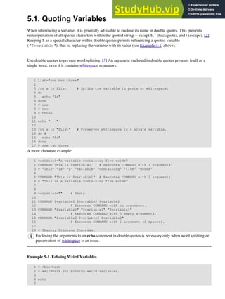 5.1. Quoting Variables
When referencing a variable, it is generally advisable to enclose its name in double quotes. This prevents
reinterpretation of all special characters within the quoted string -- except $, ` (backquote), and  (escape). [2]
Keeping $ as a special character within double quotes permits referencing a quoted variable
("$variable"), that is, replacing the variable with its value (see Example 4-1, above).
Use double quotes to prevent word splitting. [3] An argument enclosed in double quotes presents itself as a
single word, even if it contains whitespace separators.
1 List="one two three"
2
3 for a in $List # Splits the variable in parts at whitespace.
4 do
5 echo "$a"
6 done
7 # one
8 # two
9 # three
10
11 echo "---"
12
13 for a in "$List" # Preserves whitespace in a single variable.
14 do # ^ ^
15 echo "$a"
16 done
17 # one two three
A more elaborate example:
1 variable1="a variable containing five words"
2 COMMAND This is $variable1 # Executes COMMAND with 7 arguments:
3 # "This" "is" "a" "variable" "containing" "five" "words"
4
5 COMMAND "This is $variable1" # Executes COMMAND with 1 argument:
6 # "This is a variable containing five words"
7
8
9 variable2="" # Empty.
10
11 COMMAND $variable2 $variable2 $variable2
12 # Executes COMMAND with no arguments.
13 COMMAND "$variable2" "$variable2" "$variable2"
14 # Executes COMMAND with 3 empty arguments.
15 COMMAND "$variable2 $variable2 $variable2"
16 # Executes COMMAND with 1 argument (2 spaces).
17
18 # Thanks, Stéphane Chazelas.
Enclosing the arguments to an echo statement in double quotes is necessary only when word splitting or
preservation of whitespace is an issue.
Example 5-1. Echoing Weird Variables
1 #!/bin/bash
2 # weirdvars.sh: Echoing weird variables.
3
4 echo
5
 
