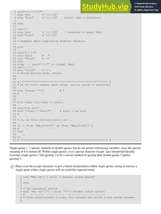 6 var="'(]{}$""
7 echo $var # '(]{}$"
8 echo "$var" # '(]{}$" Doesn't make a difference.
9
10 echo
11
12 IFS=''
13 echo $var # '(] {}$"  converted to space. Why?
14 echo "$var" # '(]{}$"
15
16 # Examples above supplied by Stephane Chazelas.
17
18 echo
19
20 var2="""
21 echo $var2 # "
22 echo "$var2" # "
23 echo
24 # But ... var2=""" is illegal. Why?
25 var3=''
26 echo "$var3" # 
27 # Strong quoting works, though.
28
29
30 # ************************************************************ #
31 # As the first example above shows, nesting quotes is permitted.
32
33 echo "$(echo '"')" # "
34 # ^ ^
35
36
37 # At times this comes in useful.
38
39 var1="Two bits"
40 echo "$var1 = "$var1"" # $var1 = Two bits
41 # ^ ^
42
43 # Or, as Chris Hiestand points out ...
44
45 if [[ "$(du "$My_File1")" -gt "$(du "$My_File2")" ]]
46 # ^ ^ ^ ^ ^ ^ ^ ^
47 then
48 ...
49 fi
50 # ************************************************************ #
Single quotes (' ') operate similarly to double quotes, but do not permit referencing variables, since the special
meaning of $ is turned off. Within single quotes, every special character except ' gets interpreted literally.
Consider single quotes ("full quoting") to be a stricter method of quoting than double quotes ("partial
quoting").
Since even the escape character () gets a literal interpretation within single quotes, trying to enclose a
single quote within single quotes will not yield the expected result.
1 echo "Why can't I write 's between single quotes"
2
3 echo
4
5 # The roundabout method.
6 echo 'Why can'''t I write '"'"'s between single quotes'
7 # |-------| |----------| |-----------------------|
8 # Three single-quoted strings, with escaped and quoted single quotes between.
9
 