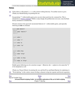 10 # This example courtesy of Stéphane Chazelas.
Notes
[1] Unless there is a file named first in the current working directory. Yet another reason to quote.
(Thank you, Harald Koenig, for pointing this out.
[2]
Encapsulating "!" within double quotes gives an error when used from the command line. This is
interpreted as a history command. Within a script, though, this problem does not occur, since the Bash
history mechanism is disabled then.
Of more concern is the apparently inconsistent behavior of  within double quotes, and especially
following an echo -e command.
bash$ echo hello!
hello!
bash$ echo "hello!"
hello!
bash$ echo 
>
bash$ echo ""
>
bash$ echo a
a
bash$ echo "a"
a
bash$ echo xty
xty
bash$ echo "xty"
xty
bash$ echo -e xty
xty
bash$ echo -e "xty"
x y
Double quotes following an echo sometimes escape . Moreover, the -e option to echo causes the "t"
to be interpreted as a tab.
(Thank you, Wayne Pollock, for pointing this out, and Geoff Lee and Daniel Barclay for explaining it.)
[3] "Word splitting," in this context, means dividing a character string into separate and discrete arguments.
Prev Home Next
Special Variable Types Up Escaping
Advanced Bash-Scripting Guide: An in-depth exploration of the art of shell scripting
Prev Chapter 5. Quoting Next
 