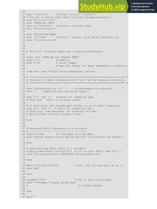 26
27 echo "vvvv" # Prints vvvv literally.
28 # Use the -e option with 'echo' to print escaped characters.
29 echo "============="
30 echo "VERTICAL TABS"
31 echo -e "vvvv" # Prints 4 vertical tabs.
32 echo "=============="
33
34 echo "QUOTATION MARK"
35 echo -e "042" # Prints " (quote, octal ASCII character 42).
36 echo "=============="
37
38
39
40 # The $'X' construct makes the -e option unnecessary.
41
42 echo; echo "NEWLINE and (maybe) BEEP"
43 echo $'n' # Newline.
44 echo $'a' # Alert (beep).
45 # May only flash, not beep, depending on terminal.
46
47 # We have seen $'nnn" string expansion, and now . . .
48
49 # =================================================================== #
50 # Version 2 of Bash introduced the $'nnn' string expansion construct.
51 # =================================================================== #
52
53 echo "Introducing the $' ... ' string-expansion construct . . . "
54 echo ". . . featuring more quotation marks."
55
56 echo $'t 042 t' # Quote (") framed by tabs.
57 # Note that 'nnn' is an octal value.
58
59 # It also works with hexadecimal values, in an $'xhhh' construct.
60 echo $'t x22 t' # Quote (") framed by tabs.
61 # Thank you, Greg Keraunen, for pointing this out.
62 # Earlier Bash versions allowed 'x022'.
63
64 echo
65
66
67 # Assigning ASCII characters to a variable.
68 # ----------------------------------------
69 quote=$'042' # " assigned to a variable.
70 echo "$quote Quoted string $quote and this lies outside the quotes."
71
72 echo
73
74 # Concatenating ASCII chars in a variable.
75 triple_underline=$'137137137' # 137 is octal ASCII code for '_'.
76 echo "$triple_underline UNDERLINE $triple_underline"
77
78 echo
79
80 ABC=$'101102103010' # 101, 102, 103 are octal A, B, C.
81 echo $ABC
82
83 echo
84
85 escape=$'033' # 033 is octal for escape.
86 echo ""escape" echoes as $escape"
87 # no visible output.
88
89 echo
90
91 exit 0
 