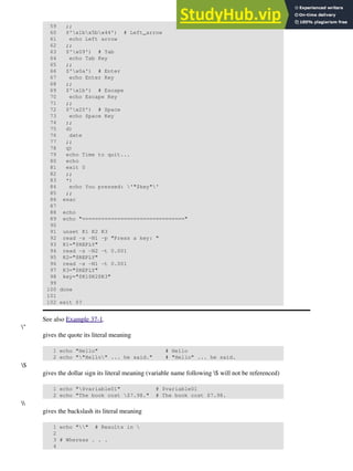 59 ;;
60 $'x1bx5bx44') # Left_arrow
61 echo Left arrow
62 ;;
63 $'x09') # Tab
64 echo Tab Key
65 ;;
66 $'x0a') # Enter
67 echo Enter Key
68 ;;
69 $'x1b') # Escape
70 echo Escape Key
71 ;;
72 $'x20') # Space
73 echo Space Key
74 ;;
75 d)
76 date
77 ;;
78 q)
79 echo Time to quit...
80 echo
81 exit 0
82 ;;
83 *)
84 echo You pressed: '"$key"'
85 ;;
86 esac
87
88 echo
89 echo "================================"
90
91 unset K1 K2 K3
92 read -s -N1 -p "Press a key: "
93 K1="$REPLY"
94 read -s -N2 -t 0.001
95 K2="$REPLY"
96 read -s -N1 -t 0.001
97 K3="$REPLY"
98 key="$K1$K2$K3"
99
100 done
101
102 exit $?
See also Example 37-1.
"
gives the quote its literal meaning
1 echo "Hello" # Hello
2 echo ""Hello" ... he said." # "Hello" ... he said.
$
gives the dollar sign its literal meaning (variable name following $ will not be referenced)
1 echo "$variable01" # $variable01
2 echo "The book cost $7.98." # The book cost $7.98.

gives the backslash its literal meaning
1 echo "" # Results in 
2
3 # Whereas . . .
4
 