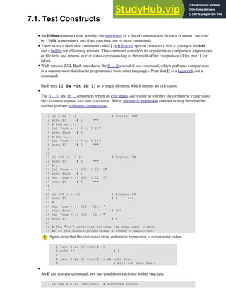 7.1. Test Constructs
An if/then construct tests whether the exit status of a list of commands is 0 (since 0 means "success"
by UNIX convention), and if so, executes one or more commands.
•
There exists a dedicated command called [ (left bracket special character). It is a synonym for test,
and a builtin for efficiency reasons. This command considers its arguments as comparison expressions
or file tests and returns an exit status corresponding to the result of the comparison (0 for true, 1 for
false).
•
With version 2.02, Bash introduced the [[ ... ]] extended test command, which performs comparisons
in a manner more familiar to programmers from other languages. Note that [[ is a keyword, not a
command.
Bash sees [[ $a -lt $b ]] as a single element, which returns an exit status.
•
The (( ... )) and let ... constructs return an exit status, according to whether the arithmetic expressions
they evaluate expand to a non-zero value. These arithmetic-expansion constructs may therefore be
used to perform arithmetic comparisons.
1 (( 0 && 1 )) # Logical AND
2 echo $? # 1 ***
3 # And so ...
4 let "num = (( 0 && 1 ))"
5 echo $num # 0
6 # But ...
7 let "num = (( 0 && 1 ))"
8 echo $? # 1 ***
9
10
11 (( 200 || 11 )) # Logical OR
12 echo $? # 0 ***
13 # ...
14 let "num = (( 200 || 11 ))"
15 echo $num # 1
16 let "num = (( 200 || 11 ))"
17 echo $? # 0 ***
18
19
20 (( 200 | 11 )) # Bitwise OR
21 echo $? # 0 ***
22 # ...
23 let "num = (( 200 | 11 ))"
24 echo $num # 203
25 let "num = (( 200 | 11 ))"
26 echo $? # 0 ***
27
28 # The "let" construct returns the same exit status
29 #+ as the double-parentheses arithmetic expansion.
Again, note that the exit status of an arithmetic expression is not an error value.
1 var=-2 && (( var+=2 ))
2 echo $? # 1
3
4 var=-2 && (( var+=2 )) && echo $var
5 # Will not echo $var!
•
An if can test any command, not just conditions enclosed within brackets.
1 if cmp a b &> /dev/null # Suppress output.
•
 